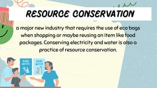 a major new industry that requires the use of eco bags
when shopping or maybe reusing an item like food
packages. Conserving electricity and water is also a
practice of resource conservation.
 