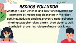 whether it is air, water or land pollution, individuals can
contribute by maintaining cleanliness in their daily
activities. Reducing smoking prevents indoor pollution.
Initiating carpool or taking a train , short distance walk
can help in preventing release of more toxic fumes.
 