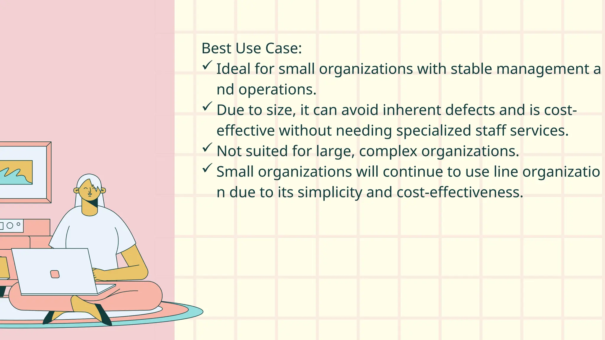 Best Use Case:
 Ideal for small organizations with stable management a
nd operations.
 Due to size, it can avoid inherent defects and is cost-
effective without needing specialized staff services.
 Not suited for large, complex organizations.
 Small organizations will continue to use line organizatio
n due to its simplicity and cost-effectiveness.
 