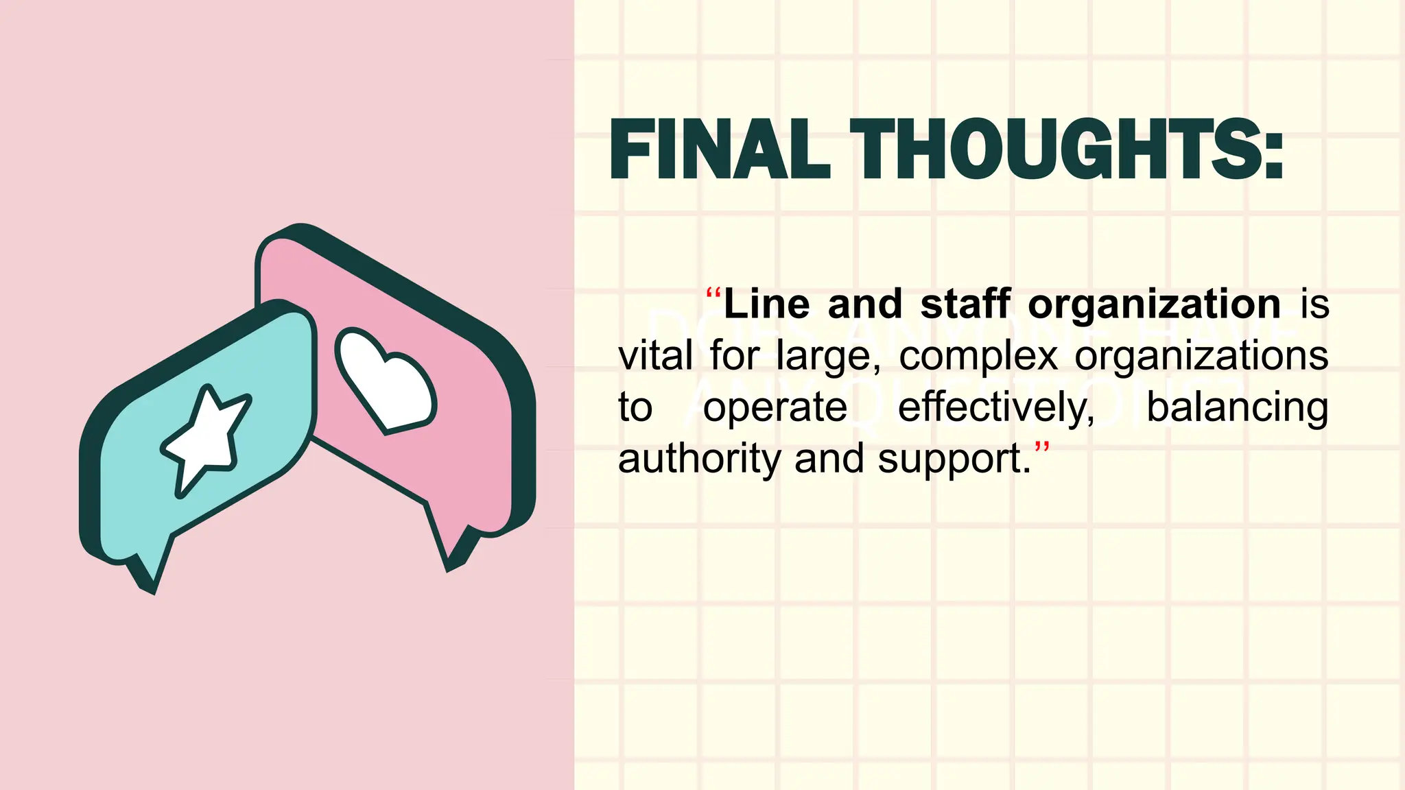 DOES ANYONE HAVE
ANY QUESTIONS?
FINAL THOUGHTS:
‘‘Line and staff organization is
vital for large, complex organizations
to operate effectively, balancing
authority and support.’’
 