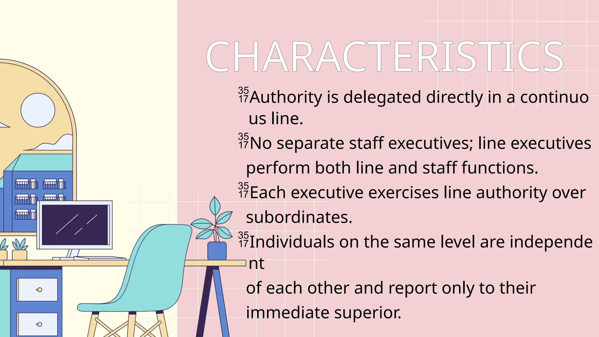CHARACTERISTICS
Authority is delegated directly in a continuo
us line.
No separate staff executives; line executives
perform both line and staff functions.
Each executive exercises line authority over
subordinates.
Individuals on the same level are independe
nt
of each other and report only to their
immediate superior.
 