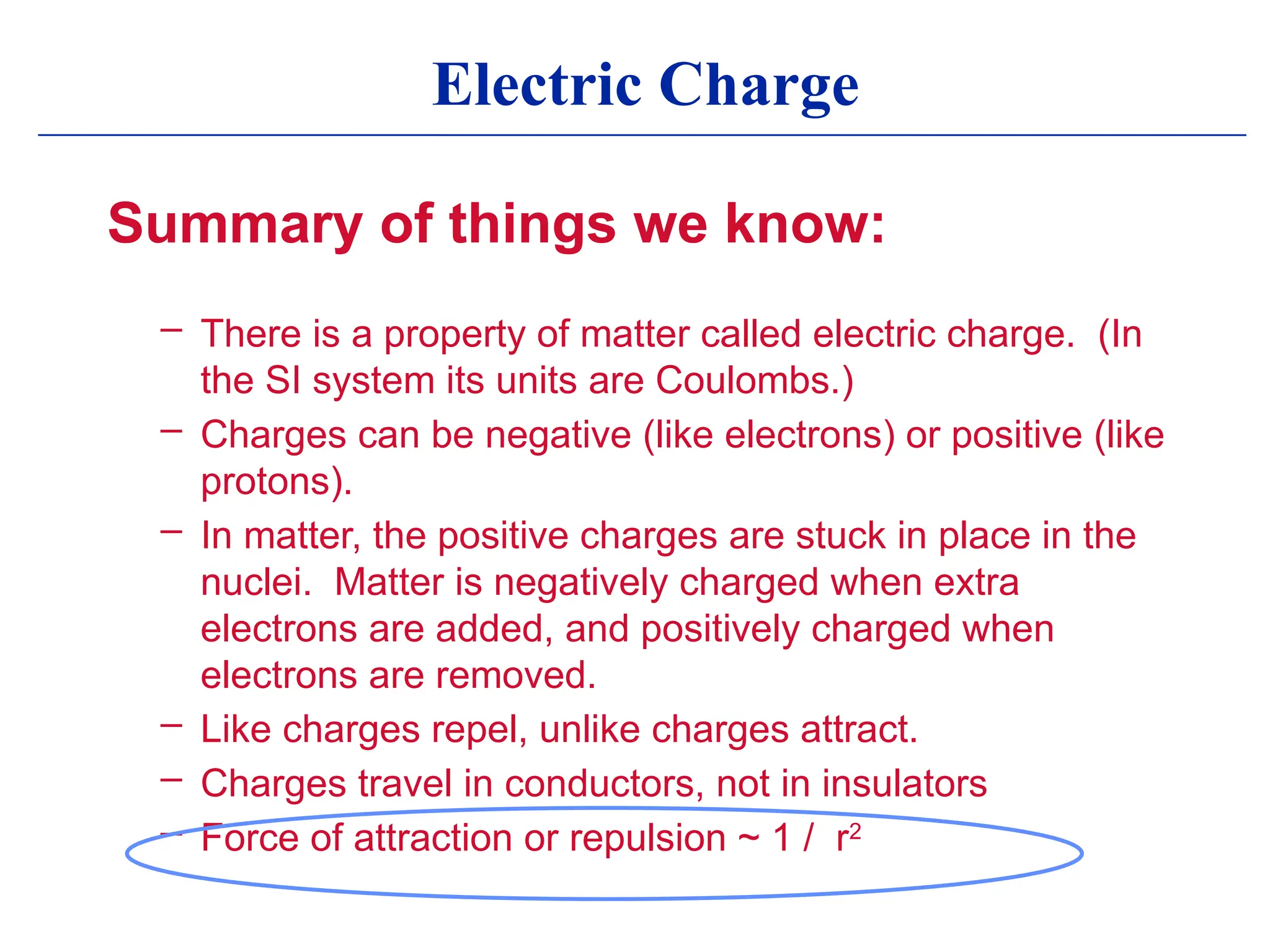 Electric Charge
Summary of things we know:
– There is a property of matter called electric charge. (In
the SI system its units are Coulombs.)
– Charges can be negative (like electrons) or positive (like
protons).
– In matter, the positive charges are stuck in place in the
nuclei. Matter is negatively charged when extra
electrons are added, and positively charged when
electrons are removed.
– Like charges repel, unlike charges attract.
– Charges travel in conductors, not in insulators
– Force of attraction or repulsion ~ 1 / r2
 