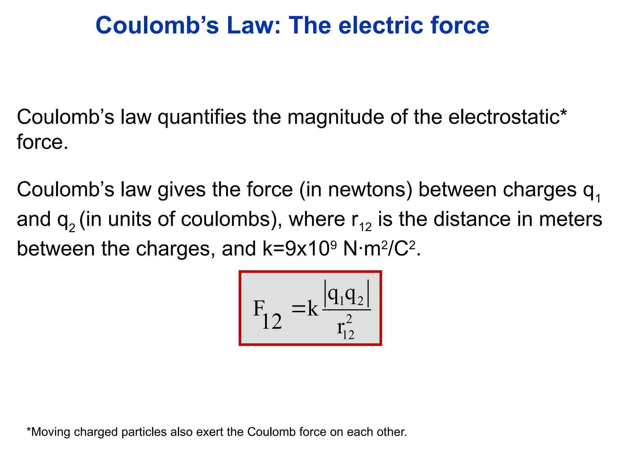 Coulomb’s Law: The electric force
1 2
2
12
q q
F k
12 r

Coulomb’s law gives the force (in newtons) between charges q1
and q2
(in units of coulombs), where r12 is the distance in meters
between the charges, and k=9x109
N·m2
/C2
.
Coulomb’s law quantifies the magnitude of the electrostatic*
force.
*Moving charged particles also exert the Coulomb force on each other.
 