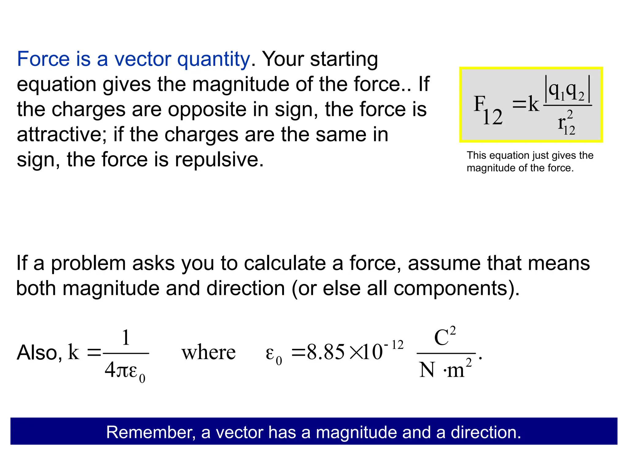 Force is a vector quantity. Your starting
equation gives the magnitude of the force.. If
the charges are opposite in sign, the force is
attractive; if the charges are the same in
sign, the force is repulsive.
2
12
0 2
0
1 C
k where 8.85 10 .
4 N m

   
 
Remember, a vector has a magnitude and a direction.
Also,
1 2
2
12
q q
F k
12 r

This equation just gives the
magnitude of the force.
If a problem asks you to calculate a force, assume that means
both magnitude and direction (or else all components).
 