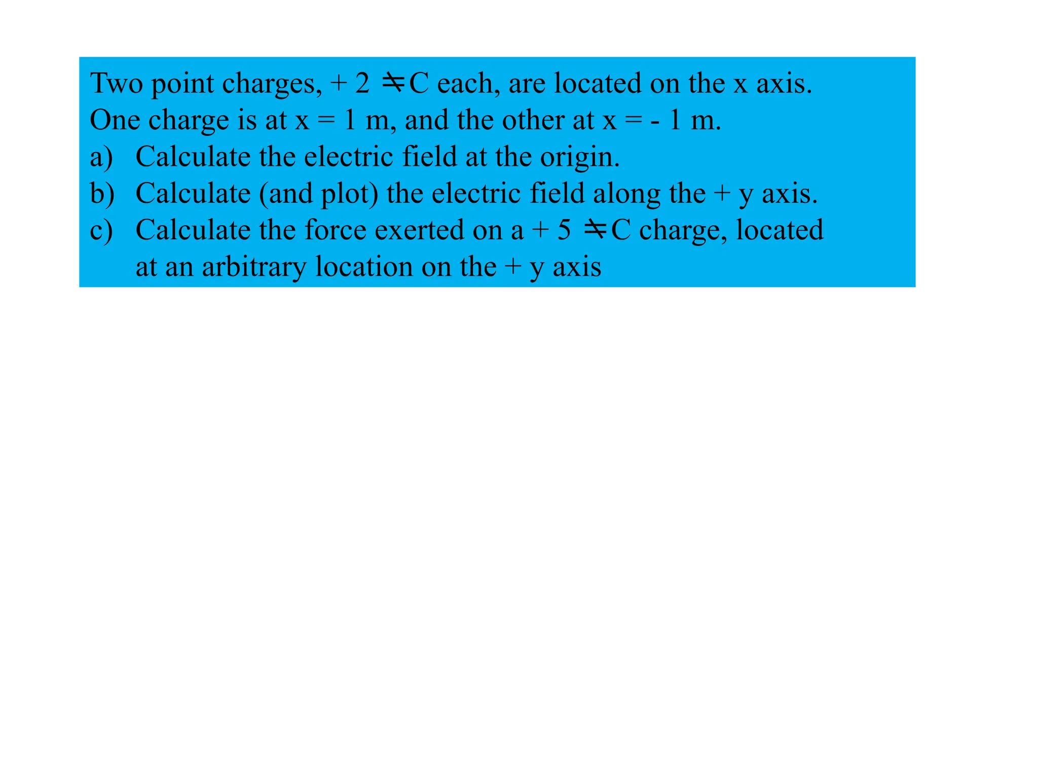 Two point charges, + 2 C each, are located on the x axis.
One charge is at x = 1 m, and the other at x = - 1 m.
a) Calculate the electric field at the origin.
b) Calculate (and plot) the electric field along the + y axis.
c) Calculate the force exerted on a + 5 C charge, located
at an arbitrary location on the + y axis
 