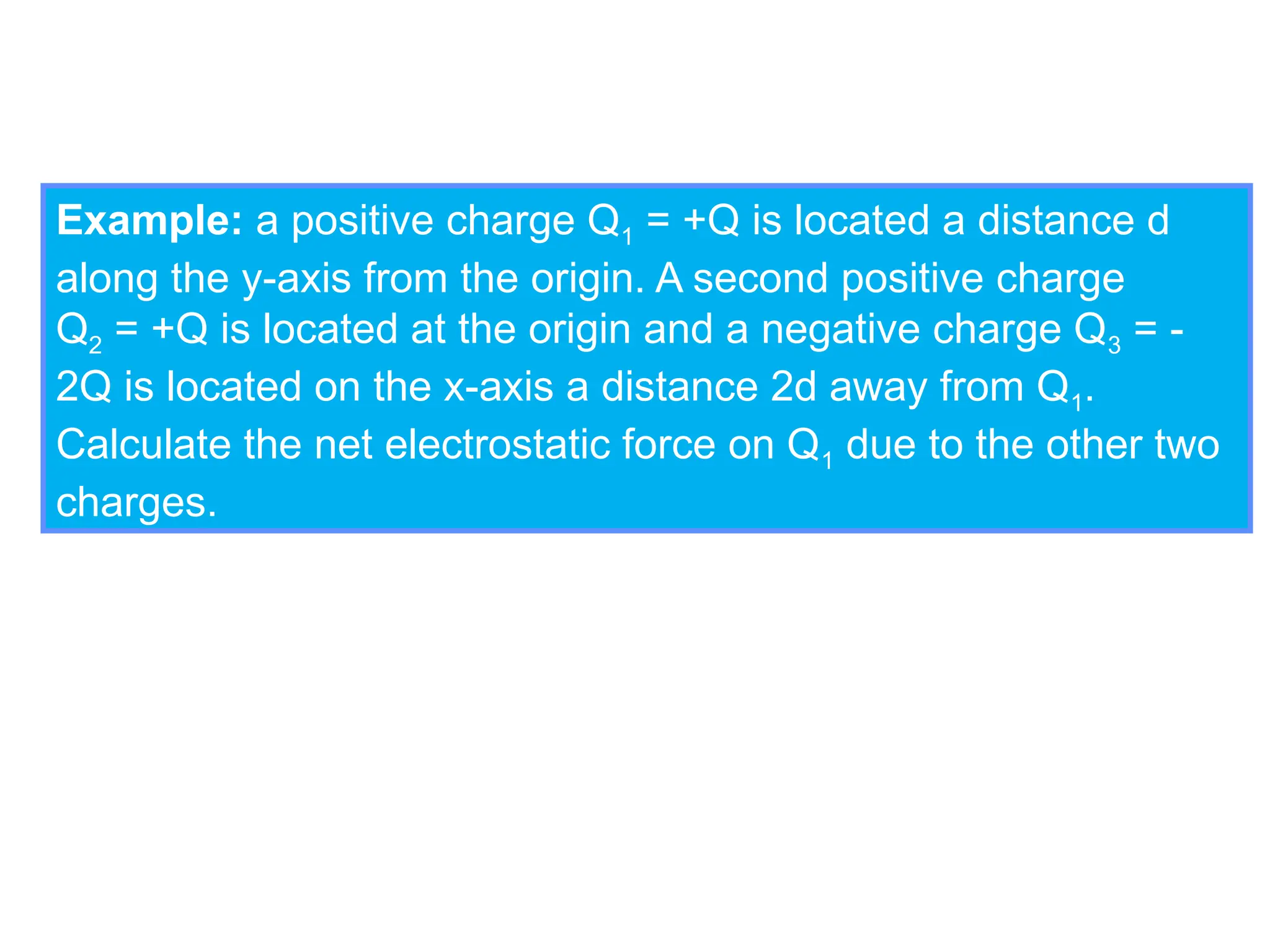 Example: a positive charge Q1 = +Q is located a distance d
along the y-axis from the origin. A second positive charge
Q2 = +Q is located at the origin and a negative charge Q3 = -
2Q is located on the x-axis a distance 2d away from Q1.
Calculate the net electrostatic force on Q1 due to the other two
charges.
 