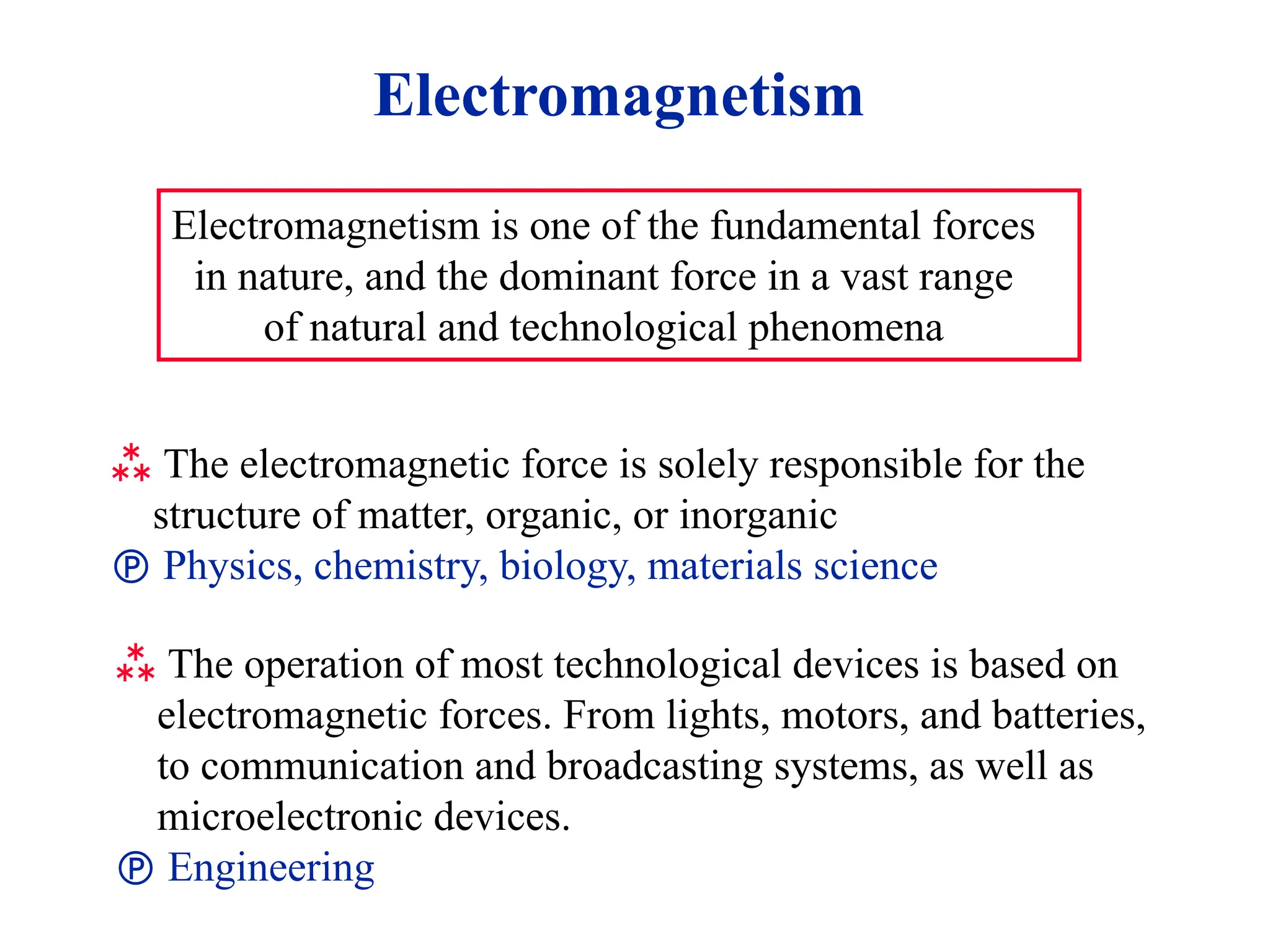 Electromagnetism
Electromagnetism is one of the fundamental forces
in nature, and the dominant force in a vast range
of natural and technological phenomena
 The electromagnetic force is solely responsible for the
structure of matter, organic, or inorganic
 Physics, chemistry, biology, materials science
 The operation of most technological devices is based on
electromagnetic forces. From lights, motors, and batteries,
to communication and broadcasting systems, as well as
microelectronic devices.
 Engineering
 
