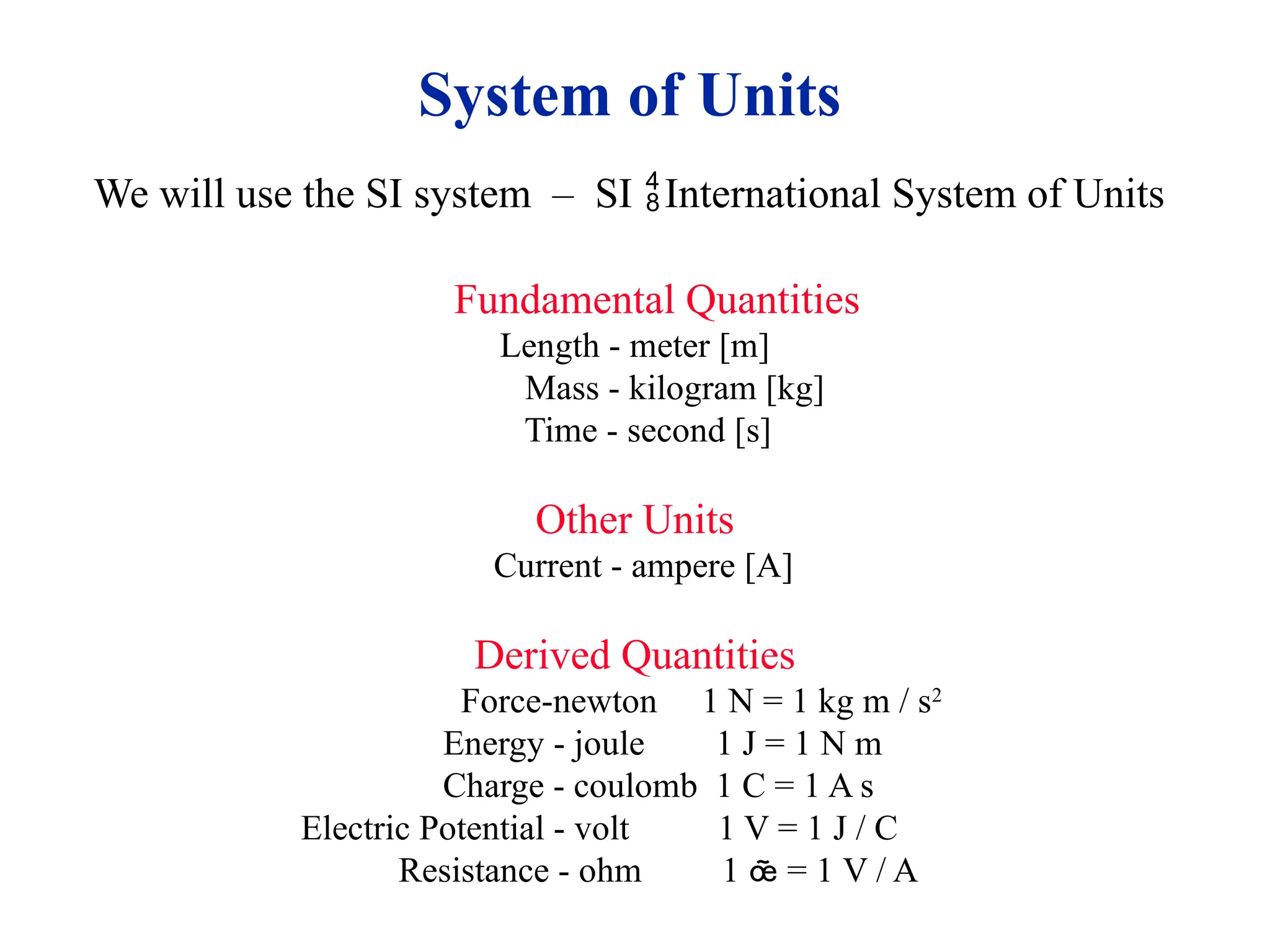 System of Units
We will use the SI system – SI International System of Units
Fundamental Quantities
Length - meter [m]
Mass - kilogram [kg]
Time - second [s]
Other Units
Current - ampere [A]
Derived Quantities
Force-newton 1 N = 1 kg m / s2
Energy - joule 1 J = 1 N m
Charge - coulomb 1 C = 1 A s
Electric Potential - volt 1 V = 1 J / C
Resistance - ohm 1  = 1 V / A
 