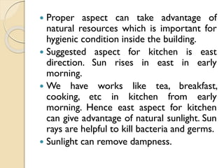  Proper aspect can take advantage of
natural resources which is important for
hygienic condition inside the building.
 Suggested aspect for kitchen is east
direction. Sun rises in east in early
morning.
 We have works like tea, breakfast,
cooking, etc in kitchen from early
morning. Hence east aspect for kitchen
can give advantage of natural sunlight. Sun
rays are helpful to kill bacteria and germs.
 Sunlight can remove dampness.
 