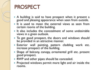 PROSPECT
 A building is said to have prospect when it present a
good and pleasing appearance when seen from outside.
 It is used to mean the external views as seen from
certain rooms of the building.
 It also includes the concealment of some undesirable
views in a given outlook.
 To get good prospect, the doors and windows should
be provided in an attractive manner.
 Exterior wall painting, pattern cladding work etc.
increase prospect of the building.
 Shape of balcony, canopy, ornamental grill etc. present
good prospect.
 RWP and other pipes should be concealed.
 Projected windows permit more light and air inside the
rooms.
 
