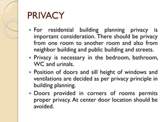PRIVACY
 For residential building planning privacy is
important consideration. There should be privacy
from one room to another room and also from
neighbor building and public building and streets.
 Privacy is necessary in the bedroom, bathroom,
WC and urinals.
 Position of doors and sill height of windows and
ventilations are decided as per privacy principle in
building planning.
 Doors provided in corners of rooms permits
proper privacy. At center door location should be
avoided.
 