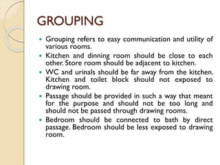 GROUPING
 Grouping refers to easy communication and utility of
various rooms.
 Kitchen and dinning room should be close to each
other. Store room should be adjacent to kitchen.
 WC and urinals should be far away from the kitchen.
Kitchen and toilet block should not exposed to
drawing room.
 Passage should be provided in such a way that meant
for the purpose and should not be too long and
should not be passed through drawing rooms.
 Bedroom should be connected to bath by direct
passage. Bedroom should be less exposed to drawing
room.
 