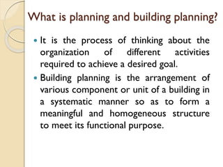 What is planning and building planning?
 It is the process of thinking about the
organization of different activities
required to achieve a desired goal.
 Building planning is the arrangement of
various component or unit of a building in
a systematic manner so as to form a
meaningful and homogeneous structure
to meet its functional purpose.
 
