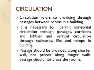 CIRCULATION
 Circulation refers to providing through
passages between rooms in a building.
 It is necessary to permit horizontal
circulation through passages, corridors
and lobbies and vertical circulation
through staircases, lifts and ramps in
building.
 Passage should be provided along shorter
wall, not proper along longer walls,
passage should not cross the rooms.
 