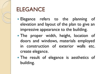 ELEGANCE
 Elegance refers to the planning of
elevation and layout of the plan to give an
impressive appearance to the building.
 The proper width, height, location of
doors and windows, materials employed
in construction of exterior walls etc.
create elegance.
 The result of elegance is aesthetics of
building.
 