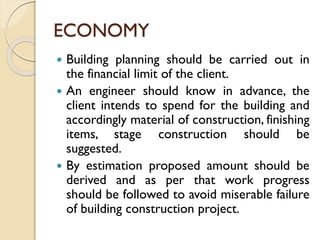 ECONOMY
 Building planning should be carried out in
the financial limit of the client.
 An engineer should know in advance, the
client intends to spend for the building and
accordingly material of construction, finishing
items, stage construction should be
suggested.
 By estimation proposed amount should be
derived and as per that work progress
should be followed to avoid miserable failure
of building construction project.
 