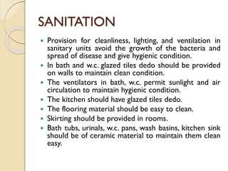 SANITATION
 Provision for cleanliness, lighting, and ventilation in
sanitary units avoid the growth of the bacteria and
spread of disease and give hygienic condition.
 In bath and w.c. glazed tiles dedo should be provided
on walls to maintain clean condition.
 The ventilators in bath, w.c. permit sunlight and air
circulation to maintain hygienic condition.
 The kitchen should have glazed tiles dedo.
 The flooring material should be easy to clean.
 Skirting should be provided in rooms.
 Bath tubs, urinals, w.c. pans, wash basins, kitchen sink
should be of ceramic material to maintain them clean
easy.
 