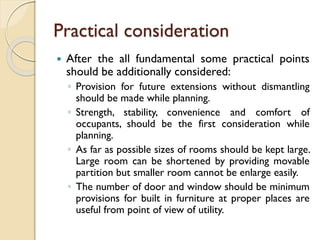 Practical consideration
 After the all fundamental some practical points
should be additionally considered:
◦ Provision for future extensions without dismantling
should be made while planning.
◦ Strength, stability, convenience and comfort of
occupants, should be the first consideration while
planning.
◦ As far as possible sizes of rooms should be kept large.
Large room can be shortened by providing movable
partition but smaller room cannot be enlarge easily.
◦ The number of door and window should be minimum
provisions for built in furniture at proper places are
useful from point of view of utility.
 