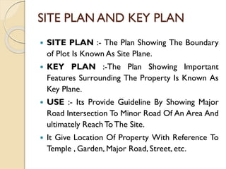 SITE PLAN AND KEY PLAN
 SITE PLAN :- The Plan Showing The Boundary
of Plot Is Known As Site Plane.
 KEY PLAN :-The Plan Showing Important
Features Surrounding The Property Is Known As
Key Plane.
 USE :- Its Provide Guideline By Showing Major
Road Intersection To Minor Road Of An Area And
ultimately ReachTo The Site.
 It Give Location Of Property With Reference To
Temple , Garden, Major Road, Street, etc.
 