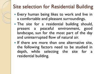 Site selection for Residential Building
 Every human being likes to work and live in
a comfortable and pleasant surroundings.
 The site for a residential building should,
present a peaceful environment, good
landscape, sun for the most part of the day
and uninterrupted flow of natural air.
 If there are more than one alternative site,
the following factors need to be studied in
depth, while selecting the site for a
residential building.
 