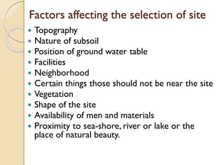 Factors affecting the selection of site
 Topography
 Nature of subsoil
 Position of ground water table
 Facilities
 Neighborhood
 Certain things those should not be near the site
 Vegetation
 Shape of the site
 Availability of men and materials
 Proximity to sea-shore, river or lake or the
place of natural beauty.
 