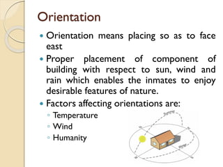 Orientation
 Orientation means placing so as to face
east
 Proper placement of component of
building with respect to sun, wind and
rain which enables the inmates to enjoy
desirable features of nature.
 Factors affecting orientations are:
◦ Temperature
◦ Wind
◦ Humanity
 