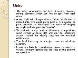 Unity
 The unity is oneness. but here it means harmony
among elements which can not be split from each
other.
 A rectangle with longer side is twice the shorter is
divided into two equal parts gives a two square on
joint position. its destroyed the unity of original
rectangle and has generate “duality”.
 To maintain unity and architectural composition,
some central or focal idea providing an interesting
accent should be clearly apparent to establish
relationship.
 The focal idea may be a major mass placed either
centrally.
 It may be a lavishly treated main entrance, a tower or
vertical element dominating the rest of the sublime
composition
 