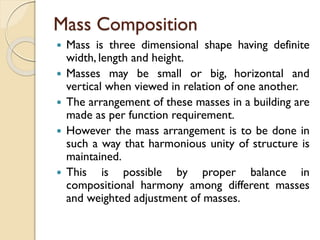 Mass Composition
 Mass is three dimensional shape having definite
width, length and height.
 Masses may be small or big, horizontal and
vertical when viewed in relation of one another.
 The arrangement of these masses in a building are
made as per function requirement.
 However the mass arrangement is to be done in
such a way that harmonious unity of structure is
maintained.
 This is possible by proper balance in
compositional harmony among different masses
and weighted adjustment of masses.
 
