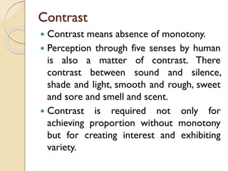 Contrast
 Contrast means absence of monotony.
 Perception through five senses by human
is also a matter of contrast. There
contrast between sound and silence,
shade and light, smooth and rough, sweet
and sore and smell and scent.
 Contrast is required not only for
achieving proportion without monotony
but for creating interest and exhibiting
variety.
 