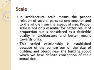 Scale
 In architecture scale means the proper
relation of several parts to one another and
to the whole from the aspect of size. Proper
scale is not only essential for better result of
proportion but is considered as a desirable
quality in architecture and better means
towards unity.
 This scaled relationship is established
because of the comparison of the size of
building and object near the building about
which we have definite conception of their
actual size.
 