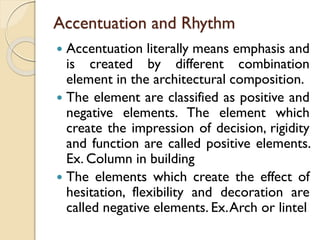 Accentuation and Rhythm
 Accentuation literally means emphasis and
is created by different combination
element in the architectural composition.
 The element are classified as positive and
negative elements. The element which
create the impression of decision, rigidity
and function are called positive elements.
Ex. Column in building
 The elements which create the effect of
hesitation, flexibility and decoration are
called negative elements. Ex.Arch or lintel
 