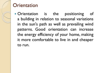 Orientation
 Orientation is the positioning of
a building in relation to seasonal variations
in the sun's path as well as prevailing wind
patterns. Good orientation can increase
the energy efficiency of your home, making
it more comfortable to live in and cheaper
to run.
 