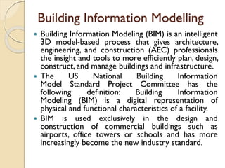 Building Information Modelling
 Building Information Modeling (BIM) is an intelligent
3D model-based process that gives architecture,
engineering, and construction (AEC) professionals
the insight and tools to more efficiently plan, design,
construct, and manage buildings and infrastructure.
 The US National Building Information
Model Standard Project Committee has the
following definition: Building Information
Modeling (BIM) is a digital representation of
physical and functional characteristics of a facility.
 BIM is used exclusively in the design and
construction of commercial buildings such as
airports, office towers or schools and has more
increasingly become the new industry standard.
 