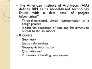  The American Institute of Architects (AIA)
defines BIM as “a model-based technology
linked with a data base of project
information”
◦ Three-dimensional, virtual representation of a
design project
◦ It adds 4th dimension of time and 5th dimension
of cost to the 3D model
 It covers
◦ Geometry
◦ Spatial relationships
◦ Geographic information
◦ Quantities and
◦ Properties of building components.
 