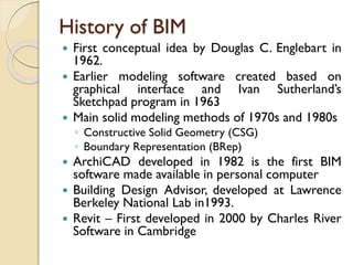 History of BIM
 First conceptual idea by Douglas C. Englebart in
1962.
 Earlier modeling software created based on
graphical interface and Ivan Sutherland’s
Sketchpad program in 1963
 Main solid modeling methods of 1970s and 1980s
◦ Constructive Solid Geometry (CSG)
◦ Boundary Representation (BRep)
 ArchiCAD developed in 1982 is the first BIM
software made available in personal computer
 Building Design Advisor, developed at Lawrence
Berkeley National Lab in1993.
 Revit – First developed in 2000 by Charles River
Software in Cambridge
 