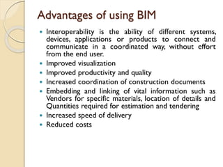 Advantages of using BIM
 Interoperability is the ability of different systems,
devices, applications or products to connect and
communicate in a coordinated way, without effort
from the end user.
 Improved visualization
 Improved productivity and quality
 Increased coordination of construction documents
 Embedding and linking of vital information such as
Vendors for specific materials, location of details and
Quantities required for estimation and tendering
 Increased speed of delivery
 Reduced costs
 
