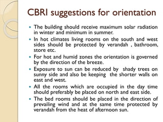 CBRI suggestions for orientation
 The building should receive maximum solar radiation
in winter and minimum in summer.
 In hot climates living rooms on the south and west
sides should be protected by verandah , bathroom,
store etc.
 For hot and humid zones the orientation is governed
by the direction of the breeze.
 Exposure to sun can be reduced by shady trees on
sunny side and also be keeping the shorter walls on
east and west.
 All the rooms which are occupied in the day time
should preferably be placed on north and east side.
 The bed rooms should be placed in the direction of
prevailing wind and at the same time protected by
verandah from the heat of afternoon sun.
 