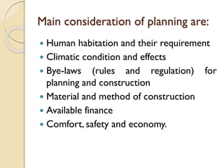 Main consideration of planning are:
 Human habitation and their requirement
 Climatic condition and effects
 Bye-laws (rules and regulation) for
planning and construction
 Material and method of construction
 Available finance
 Comfort, safety and economy.
 