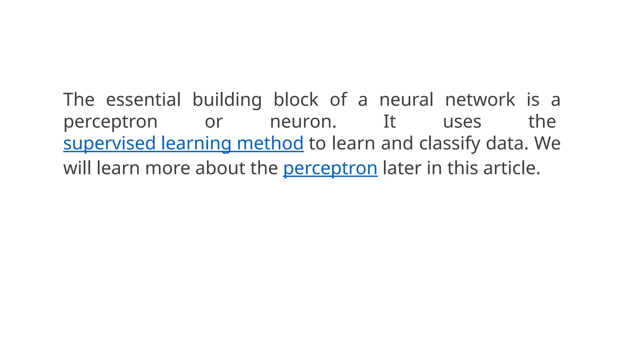 The essential building block of a neural network is a
perceptron or neuron. It uses the
supervised learning method to learn and classify data. We
will learn more about the perceptron later in this article.
 