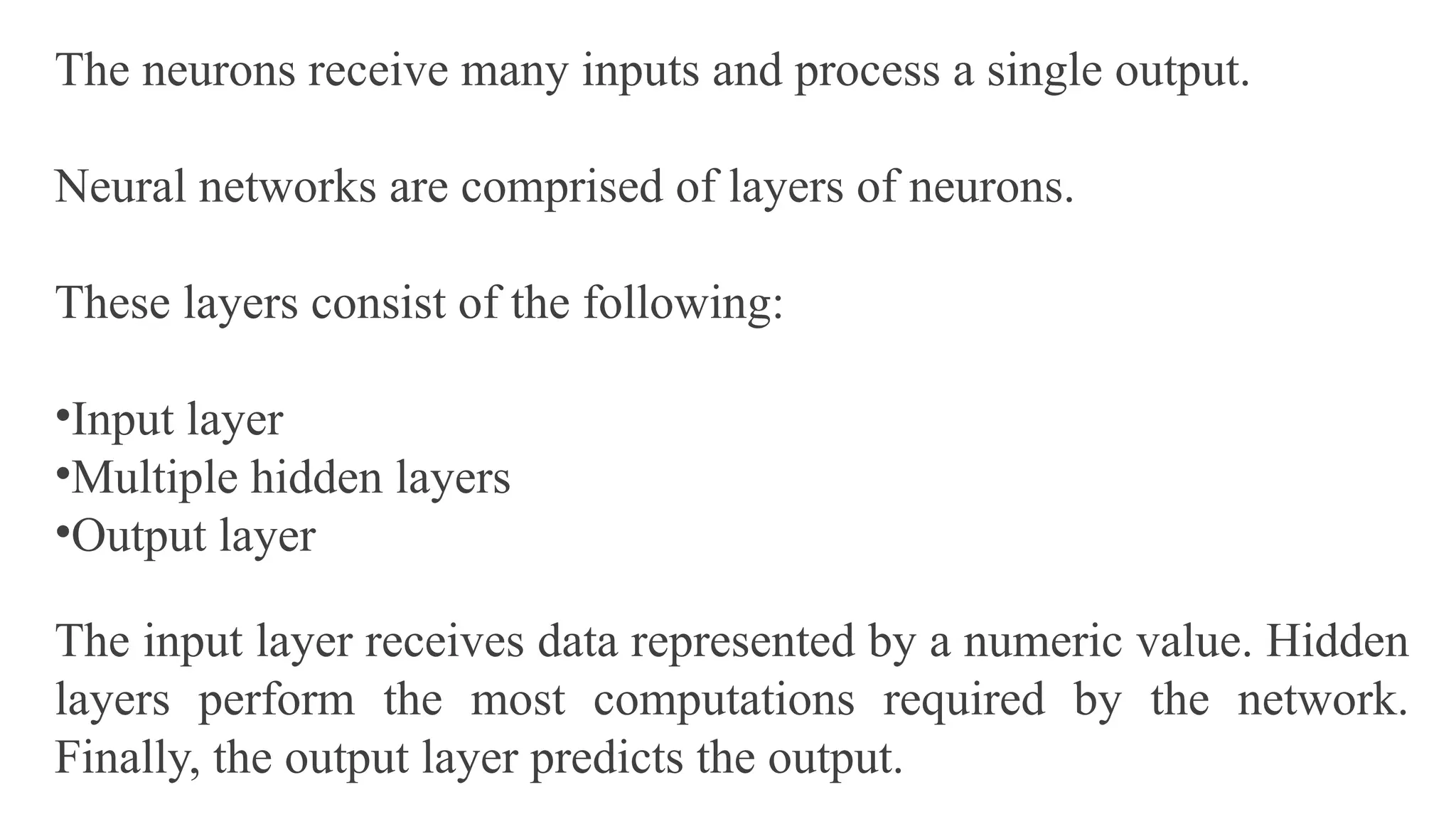 The neurons receive many inputs and process a single output.
Neural networks are comprised of layers of neurons.
These layers consist of the following:
•Input layer
•Multiple hidden layers
•Output layer
The input layer receives data represented by a numeric value. Hidden
layers perform the most computations required by the network.
Finally, the output layer predicts the output.
 