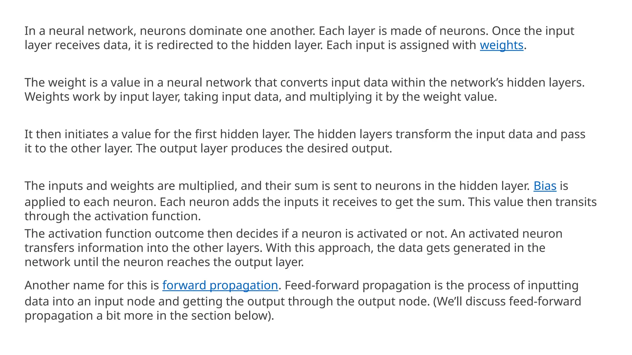 In a neural network, neurons dominate one another. Each layer is made of neurons. Once the input
layer receives data, it is redirected to the hidden layer. Each input is assigned with weights.
The weight is a value in a neural network that converts input data within the network’s hidden layers.
Weights work by input layer, taking input data, and multiplying it by the weight value.
It then initiates a value for the first hidden layer. The hidden layers transform the input data and pass
it to the other layer. The output layer produces the desired output.
The inputs and weights are multiplied, and their sum is sent to neurons in the hidden layer. Bias is
applied to each neuron. Each neuron adds the inputs it receives to get the sum. This value then transits
through the activation function.
The activation function outcome then decides if a neuron is activated or not. An activated neuron
transfers information into the other layers. With this approach, the data gets generated in the
network until the neuron reaches the output layer.
Another name for this is forward propagation. Feed-forward propagation is the process of inputting
data into an input node and getting the output through the output node. (We’ll discuss feed-forward
propagation a bit more in the section below).
 