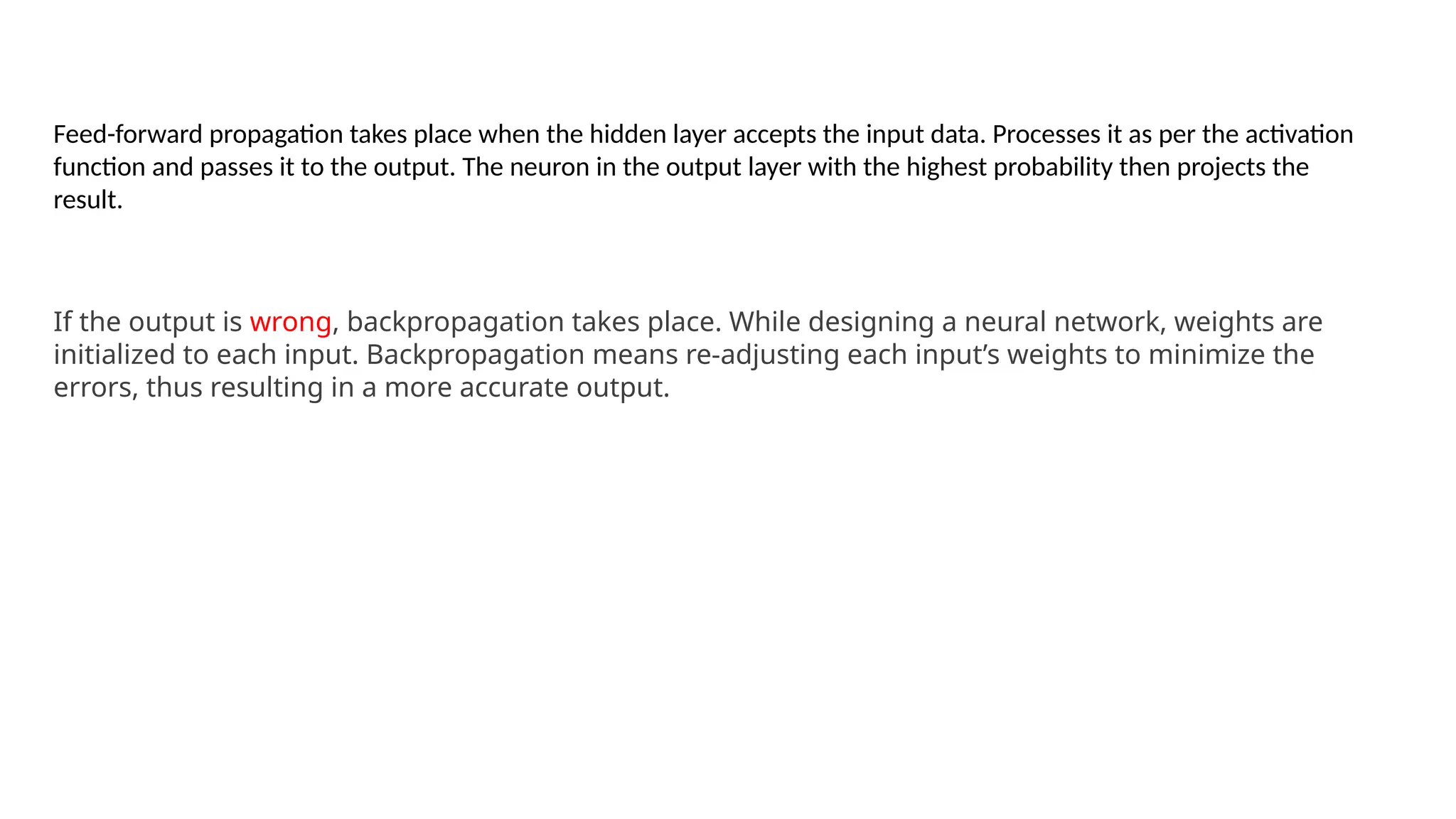 Feed-forward propagation takes place when the hidden layer accepts the input data. Processes it as per the activation
function and passes it to the output. The neuron in the output layer with the highest probability then projects the
result.
If the output is wrong, backpropagation takes place. While designing a neural network, weights are
initialized to each input. Backpropagation means re-adjusting each input’s weights to minimize the
errors, thus resulting in a more accurate output.
 
