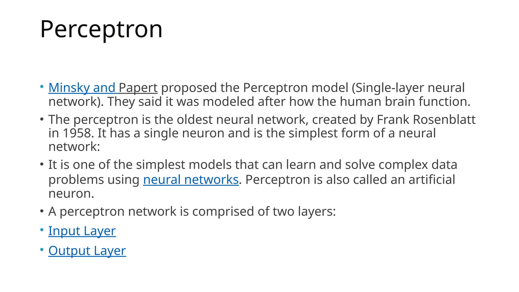 Perceptron
• Minsky and Papert proposed the Perceptron model (Single-layer neural
network). They said it was modeled after how the human brain function.
• The perceptron is the oldest neural network, created by Frank Rosenblatt
in 1958. It has a single neuron and is the simplest form of a neural
network:
• It is one of the simplest models that can learn and solve complex data
problems using neural networks. Perceptron is also called an artificial
neuron.
• A perceptron network is comprised of two layers:
• Input Layer
• Output Layer
 