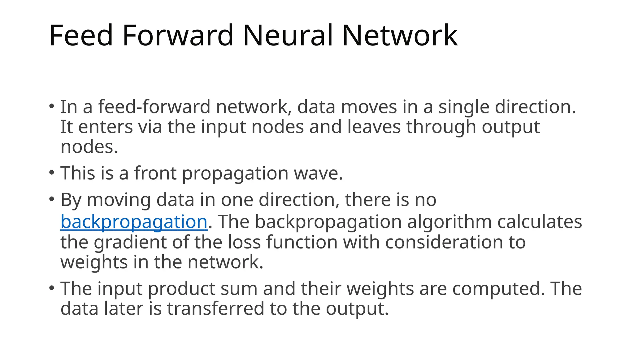 Feed Forward Neural Network
• In a feed-forward network, data moves in a single direction.
It enters via the input nodes and leaves through output
nodes.
• This is a front propagation wave.
• By moving data in one direction, there is no
backpropagation. The backpropagation algorithm calculates
the gradient of the loss function with consideration to
weights in the network.
• The input product sum and their weights are computed. The
data later is transferred to the output.
 