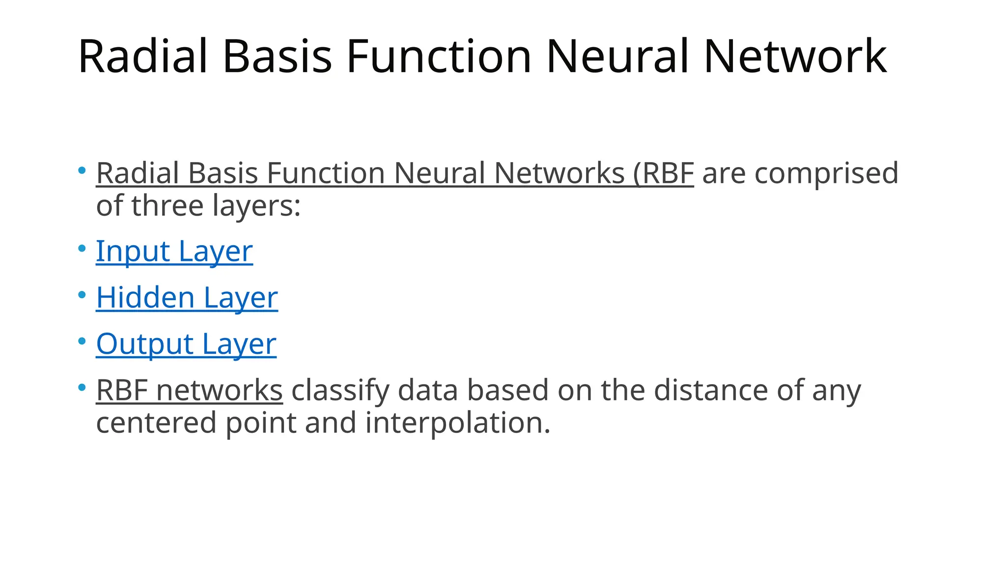 Radial Basis Function Neural Network
• Radial Basis Function Neural Networks (RBF are comprised
of three layers:
• Input Layer
• Hidden Layer
• Output Layer
• RBF networks classify data based on the distance of any
centered point and interpolation.
 