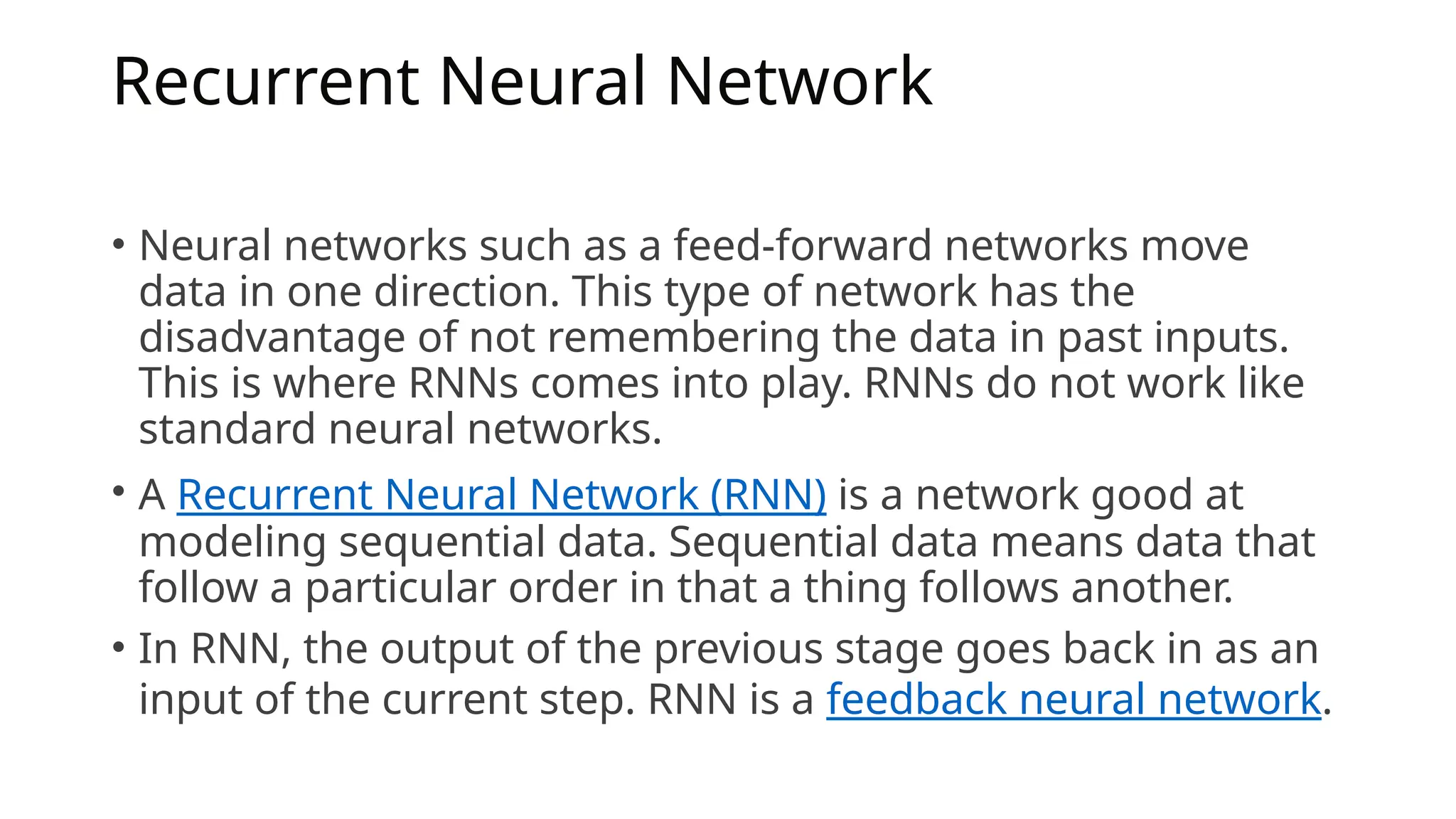 Recurrent Neural Network
• Neural networks such as a feed-forward networks move
data in one direction. This type of network has the
disadvantage of not remembering the data in past inputs.
This is where RNNs comes into play. RNNs do not work like
standard neural networks.
• A Recurrent Neural Network (RNN) is a network good at
modeling sequential data. Sequential data means data that
follow a particular order in that a thing follows another.
• In RNN, the output of the previous stage goes back in as an
input of the current step. RNN is a feedback neural network.
 
