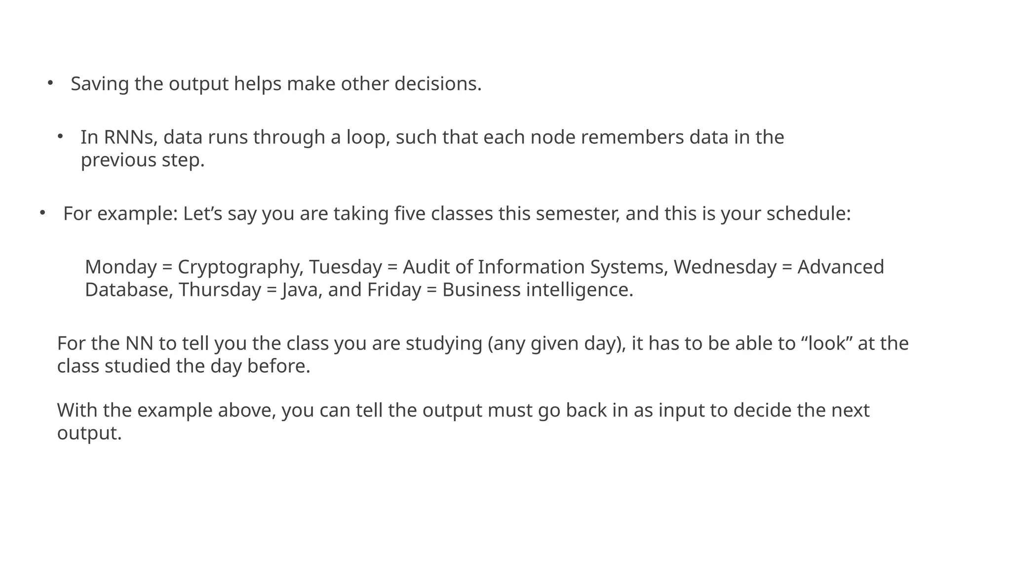 • Saving the output helps make other decisions.
• In RNNs, data runs through a loop, such that each node remembers data in the
previous step.
• For example: Let’s say you are taking five classes this semester, and this is your schedule:
Monday = Cryptography, Tuesday = Audit of Information Systems, Wednesday = Advanced
Database, Thursday = Java, and Friday = Business intelligence.
For the NN to tell you the class you are studying (any given day), it has to be able to “look” at the
class studied the day before.
With the example above, you can tell the output must go back in as input to decide the next
output.
 