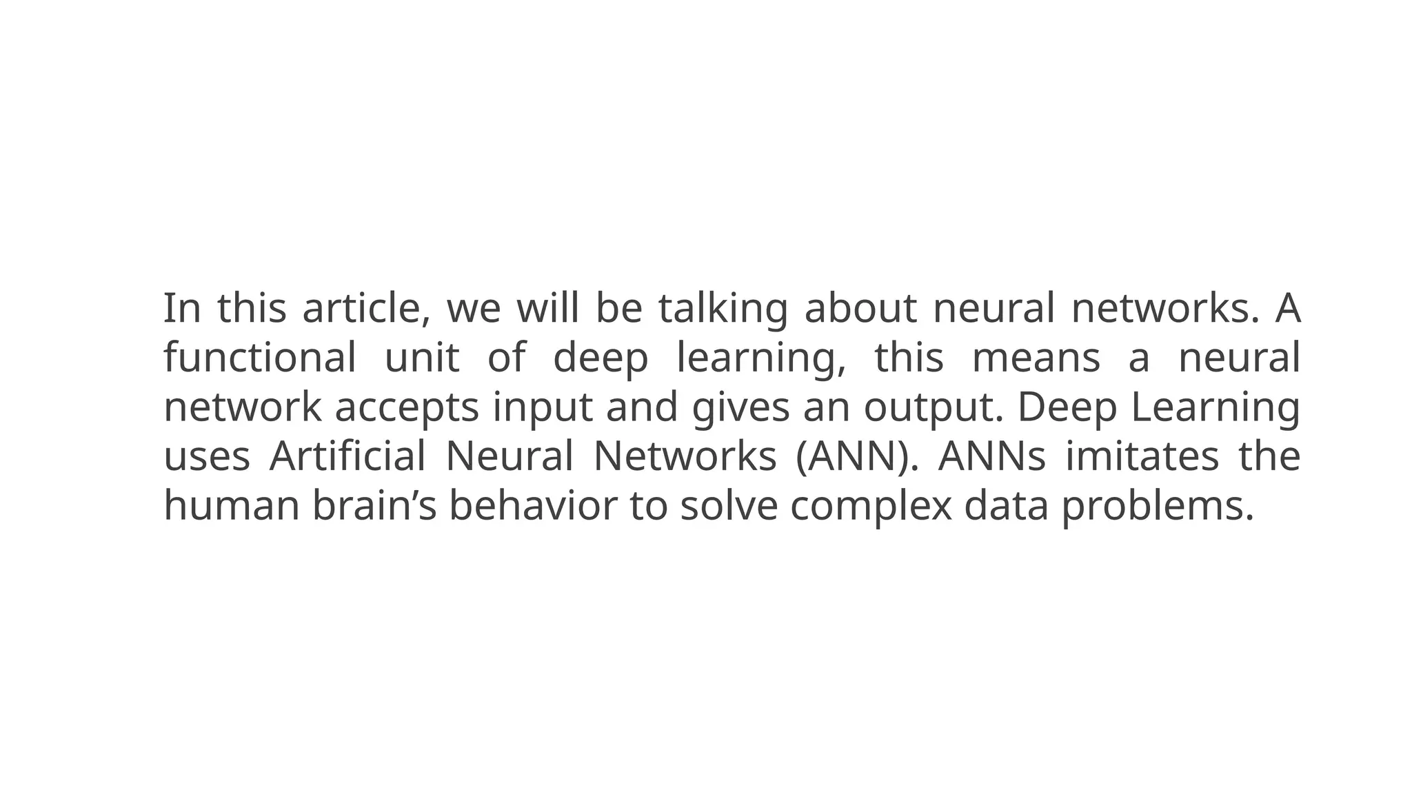 In this article, we will be talking about neural networks. A
functional unit of deep learning, this means a neural
network accepts input and gives an output. Deep Learning
uses Artificial Neural Networks (ANN). ANNs imitates the
human brain’s behavior to solve complex data problems.
 