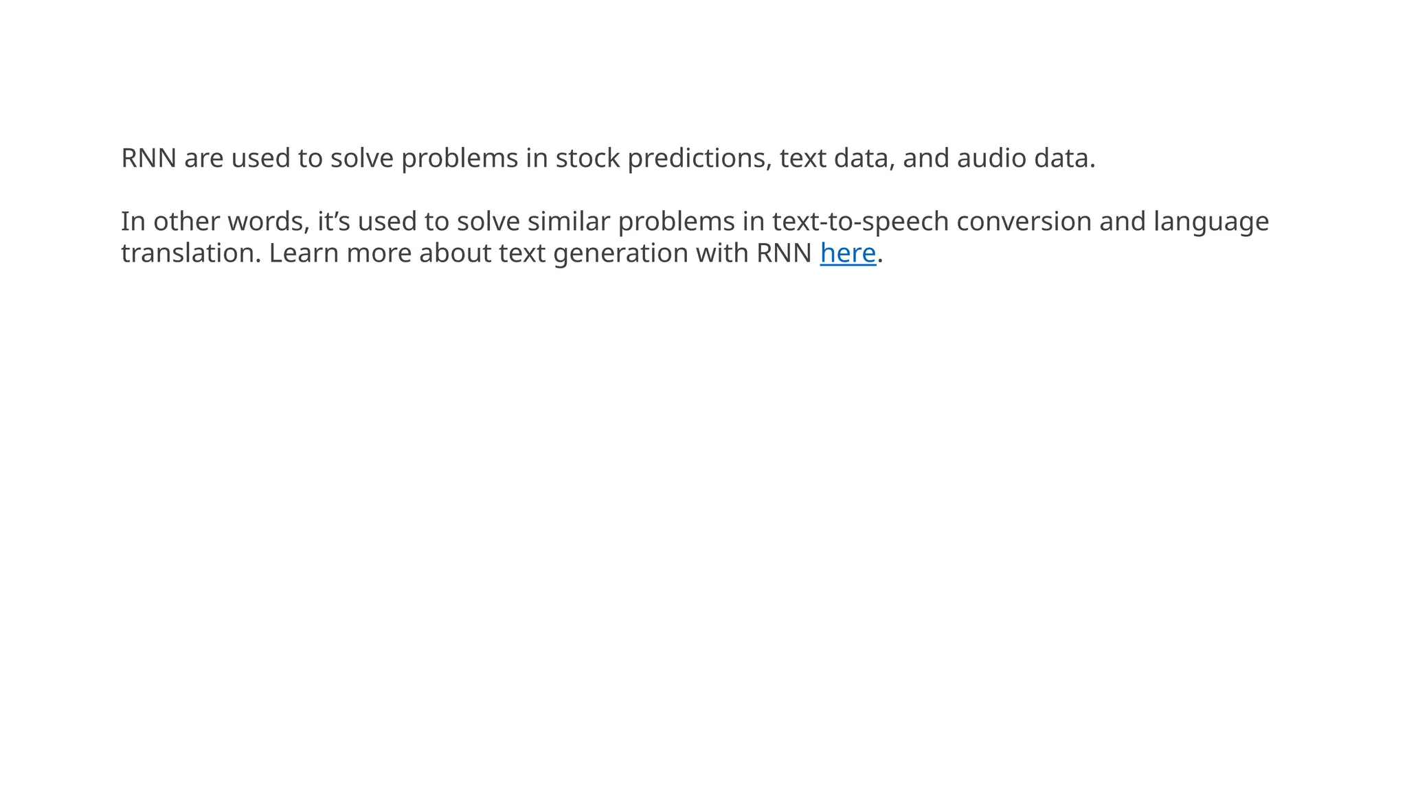 RNN are used to solve problems in stock predictions, text data, and audio data.
In other words, it’s used to solve similar problems in text-to-speech conversion and language
translation. Learn more about text generation with RNN here.
 
