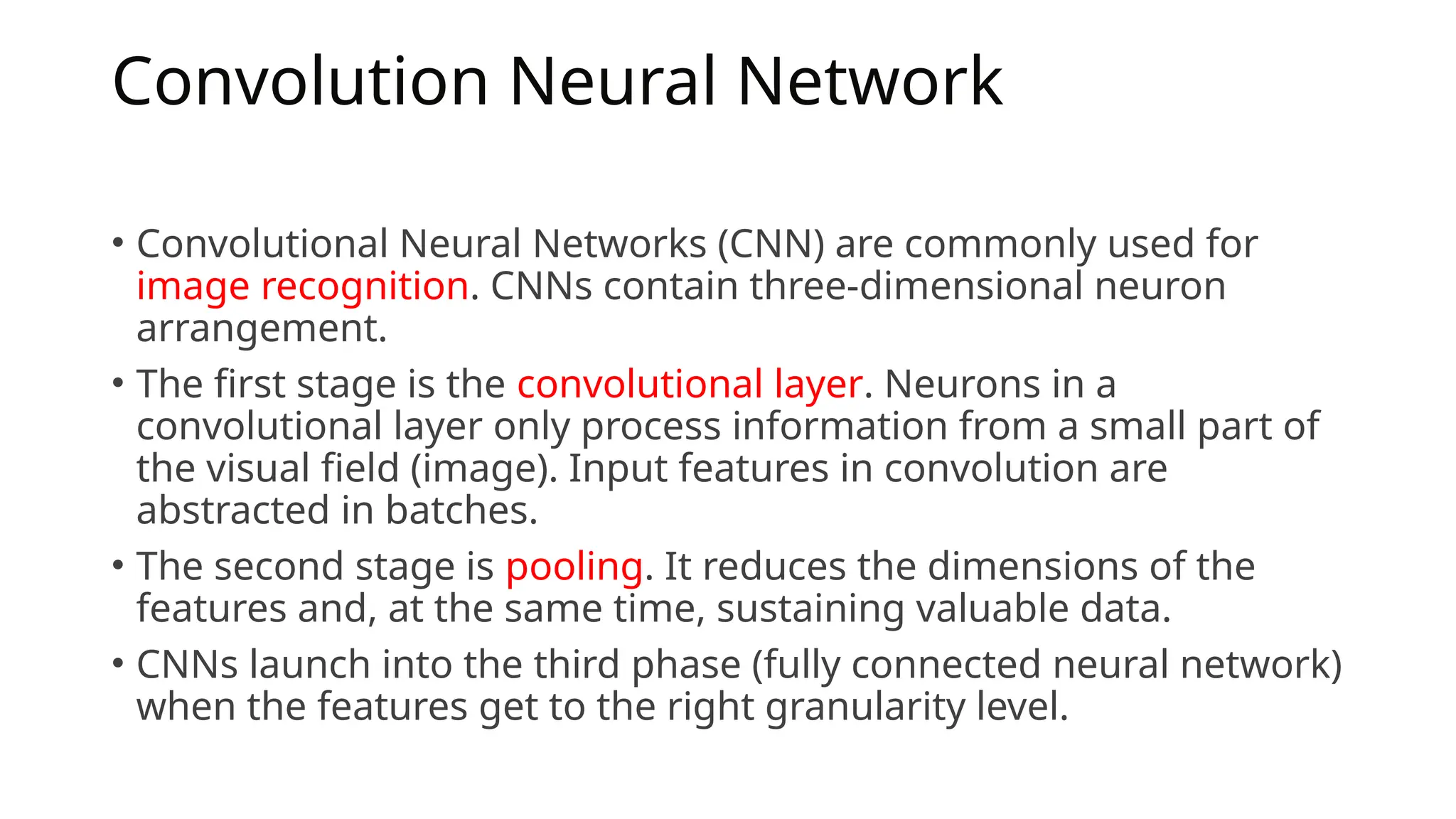Convolution Neural Network
• Convolutional Neural Networks (CNN) are commonly used for
image recognition. CNNs contain three-dimensional neuron
arrangement.
• The first stage is the convolutional layer. Neurons in a
convolutional layer only process information from a small part of
the visual field (image). Input features in convolution are
abstracted in batches.
• The second stage is pooling. It reduces the dimensions of the
features and, at the same time, sustaining valuable data.
• CNNs launch into the third phase (fully connected neural network)
when the features get to the right granularity level.
 